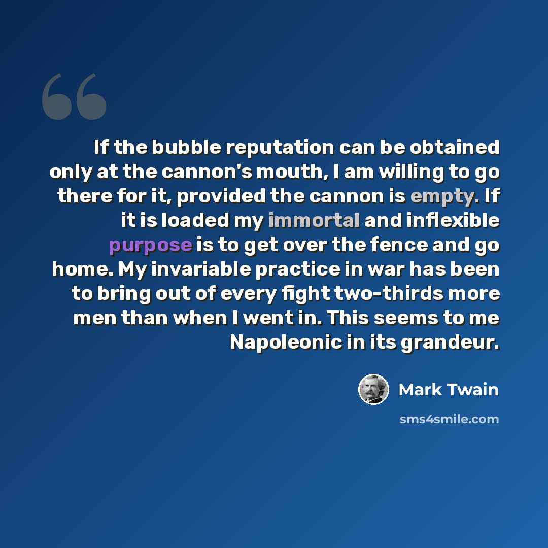 “If the bubble reputation can be obtained only at the cannon's mouth, I am willing to go there for it, provided the cannon is empty. If it is loaded my immortal and inflexible purpose is to get over the fence and go home. My invariable practice in war has been to bring out of every fight two-thirds…” quote by Mark Twain
