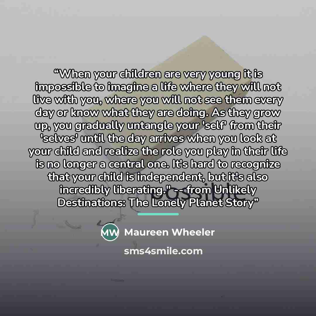 “When your children are very young it is impossible to imagine a life where they will not live with you, where you will not see them every day or know what they are doing. As they grow up, you gradually untangle your 'self' from their 'selves' until the day arrives when you look at your child and…” quote by Maureen Wheeler