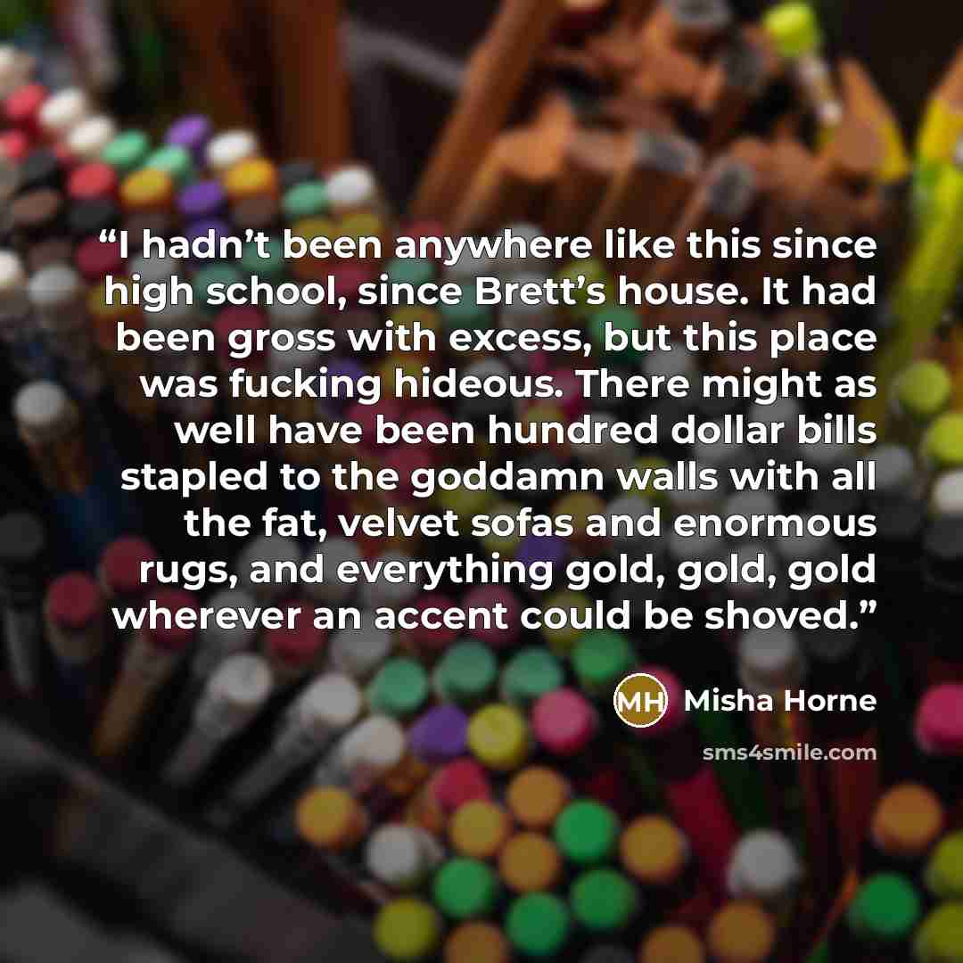 “I hadn’t been anywhere like this since high school, since Brett’s house. It had been gross with excess, but this place was fucking hideous. There might as well have been hundred dollar bills stapled to the goddamn walls with all the fat, velvet sofas and enormous rugs, and everything gold, gold…” quote by Misha Horne