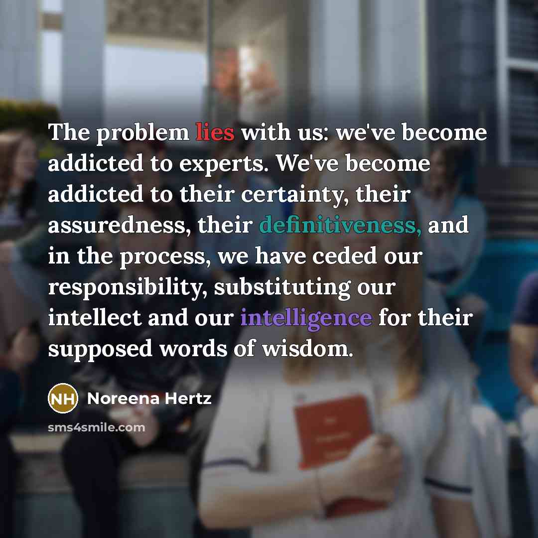 “The problem lies with us: we've become addicted to experts. We've become addicted to their certainty, their assuredness, their definitiveness, and in the process, we have ceded our responsibility, substituting our intellect and our intelligence for their supposed words of wisdom.” quote by Noreena Hertz