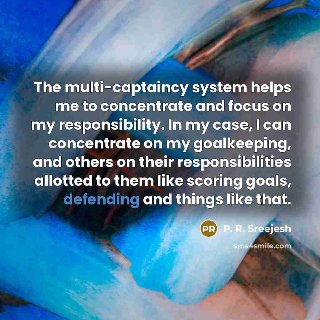 “The multi-captaincy system helps me to concentrate and focus on my responsibility. In my case, I can concentrate on my goalkeeping, and others on their responsibilities allotted to them like scoring goals, defending and things like that.” quote by P. R. Sreejesh