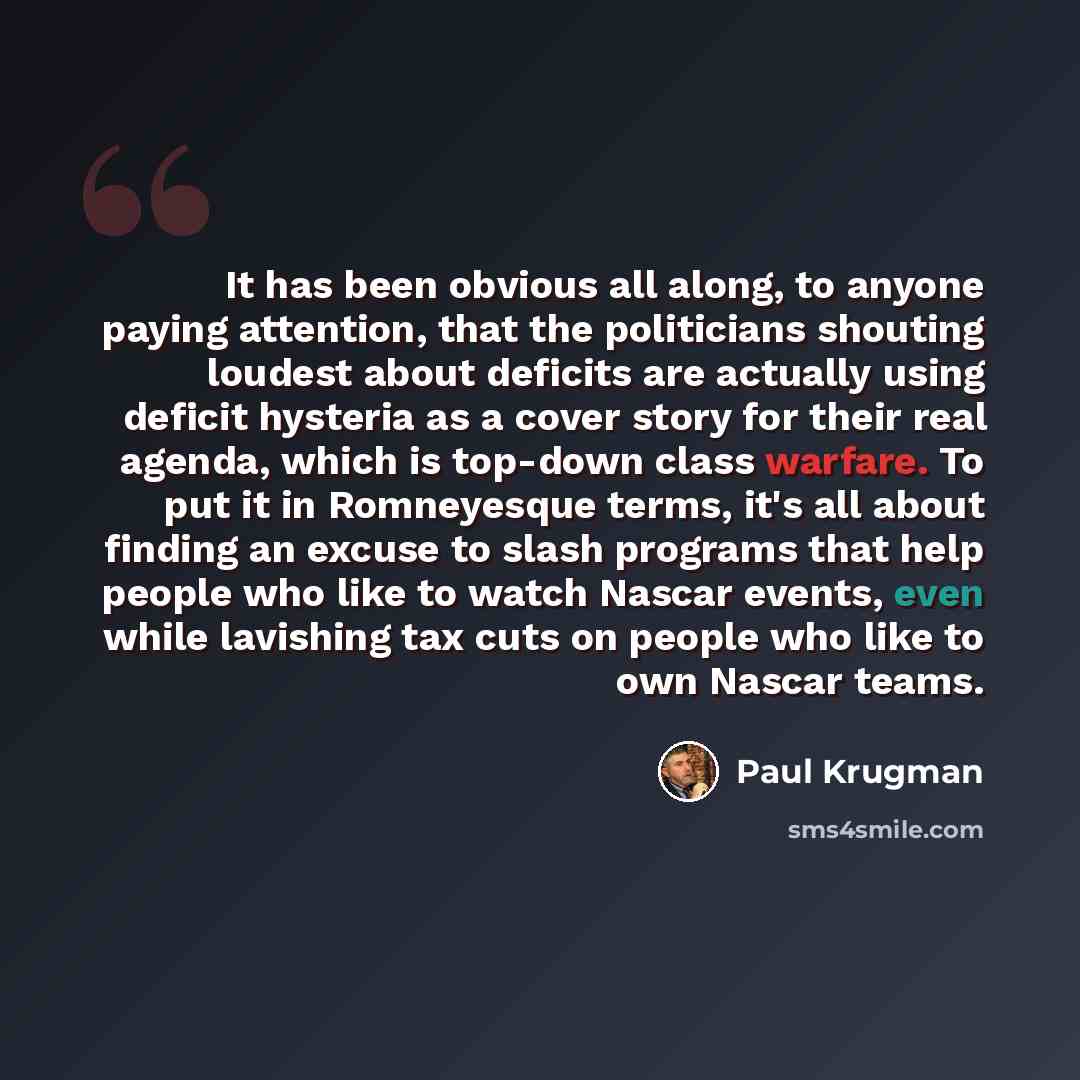 “It has been obvious all along, to anyone paying attention, that the politicians shouting loudest about deficits are actually using deficit hysteria as a cover story for their real agenda, which is top-down class warfare. To put it in Romneyesque terms, it's all about finding an excuse to slash…” quote by Paul Krugman