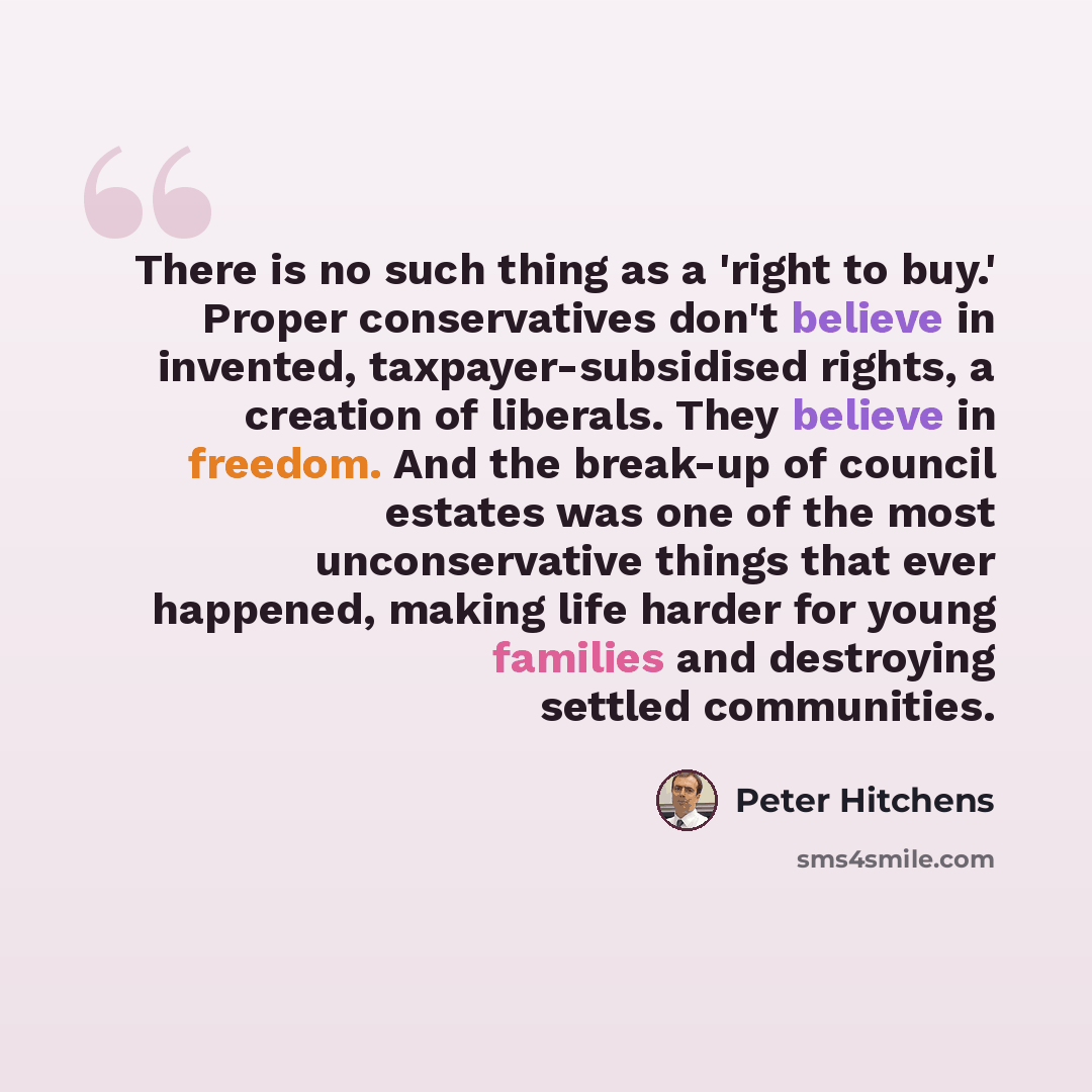 “There is no such thing as a 'right to buy.' Proper conservatives don't believe in invented, taxpayer-subsidised rights, a creation of liberals. They believe in freedom. And the break-up of council estates was one of the most unconservative things that ever happened, making life harder for young…” quote by Peter Hitchens