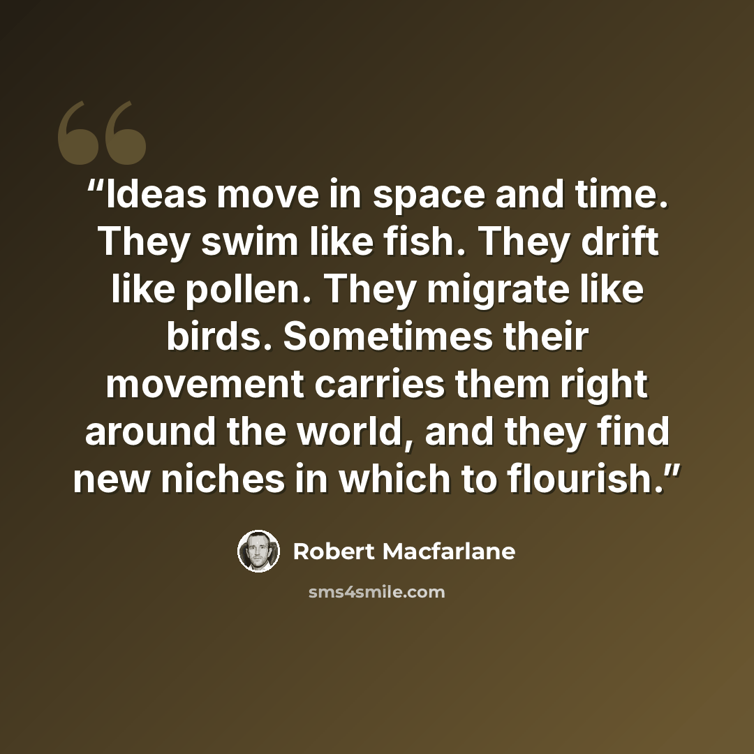 “Ideas move in space and time. They swim like fish. They drift like pollen. They migrate like birds. Sometimes their movement carries them right around the world, and they find new niches in which to flourish.” quote by Robert Macfarlane