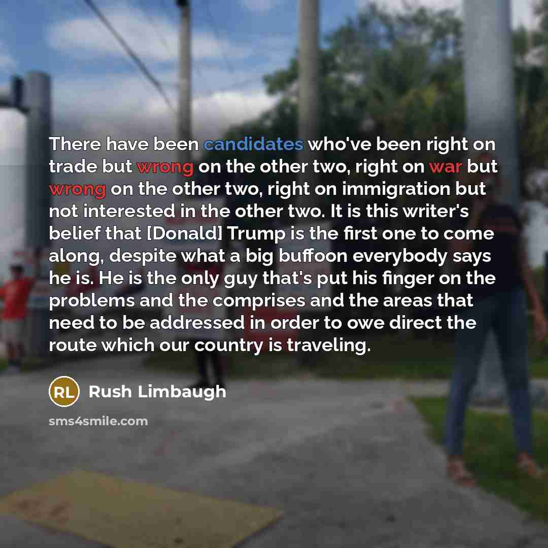 “There have been candidates who've been right on trade but wrong on the other two, right on war but wrong on the other two, right on immigration but not interested in the other two. It is this writer's belief that [Donald] Trump is the first one to come along, despite what a big buffoon everybody…” quote by Rush Limbaugh