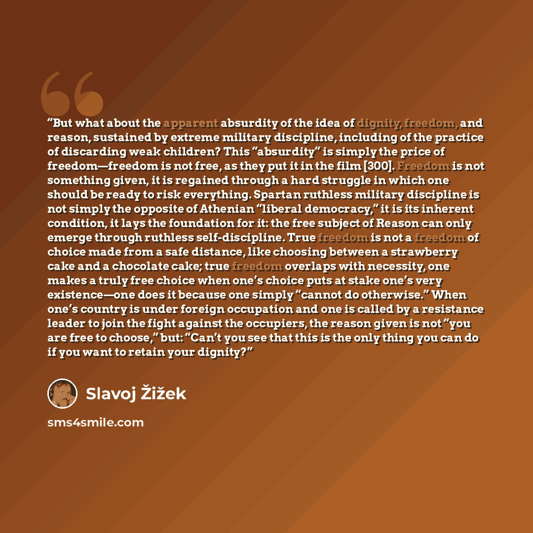 “But what about the apparent absurdity of the idea of dignity, freedom, and reason, sustained by extreme military discipline, including of the practice of discarding weak children? This “absurdity” is simply the price of freedom—freedom is not free, as they put it in the film [300]. Freedom is not…” quote by Slavoj Žižek