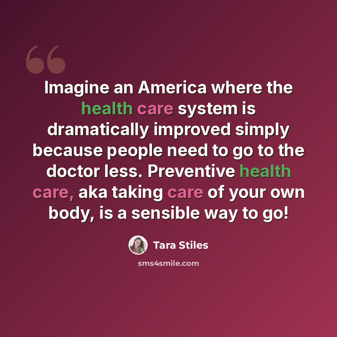 “Imagine an America where the health care system is dramatically improved simply because people need to go to the doctor less. Preventive health care, aka taking care of your own body, is a sensible way to go!” quote by Tara Stiles