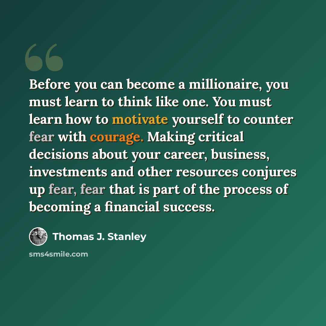 “Before you can become a millionaire, you must learn to think like one. You must learn how to motivate yourself to counter fear with courage. Making critical decisions about your career, business, investments and other resources conjures up fear, fear that is part of the process of becoming a…” quote by Thomas J. Stanley