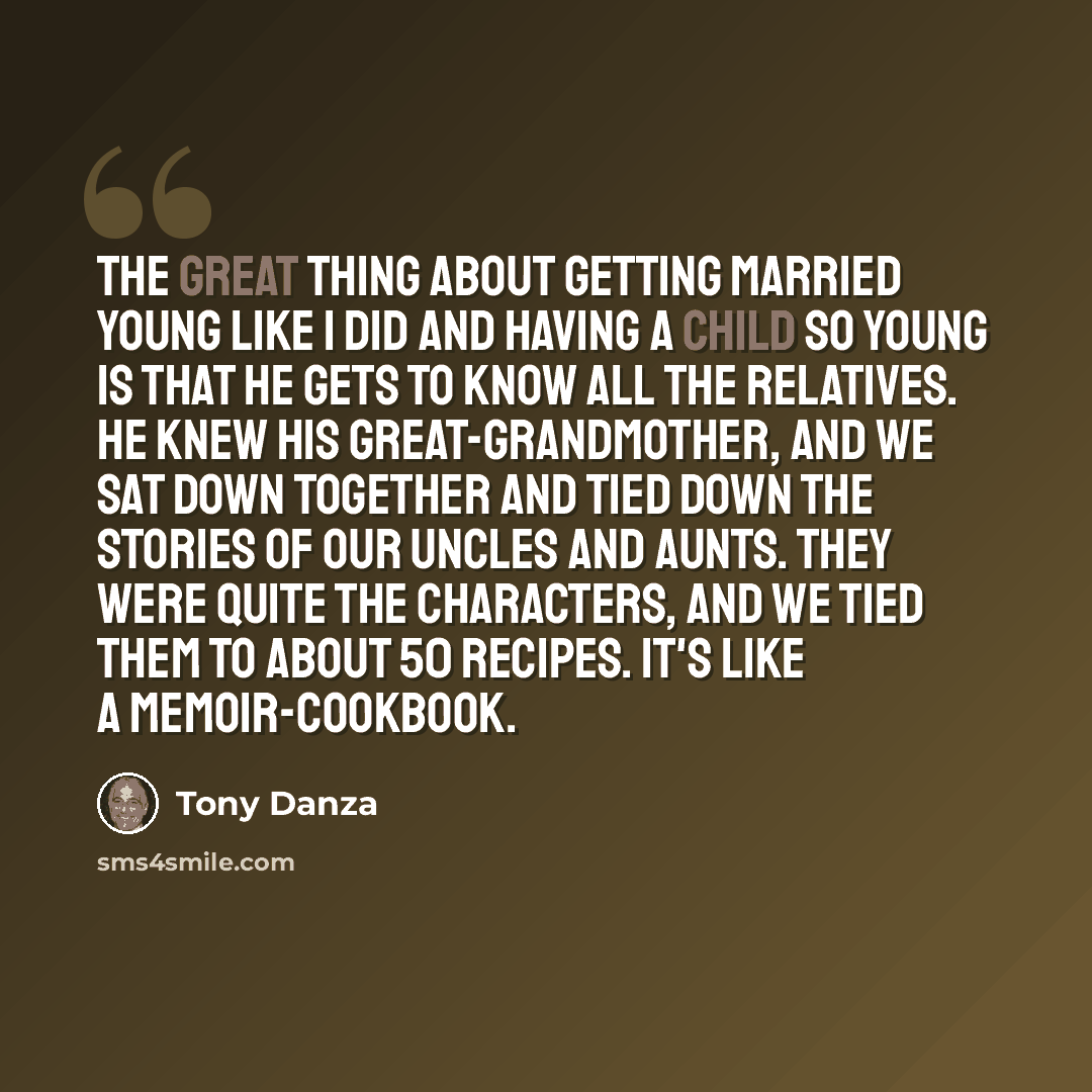 “The great thing about getting married young like I did and having a child so young is that he gets to know all the relatives. He knew his great-grandmother, and we sat down together and tied down the stories of our uncles and aunts. They were quite the characters, and we tied them to about 50…” quote by Tony Danza