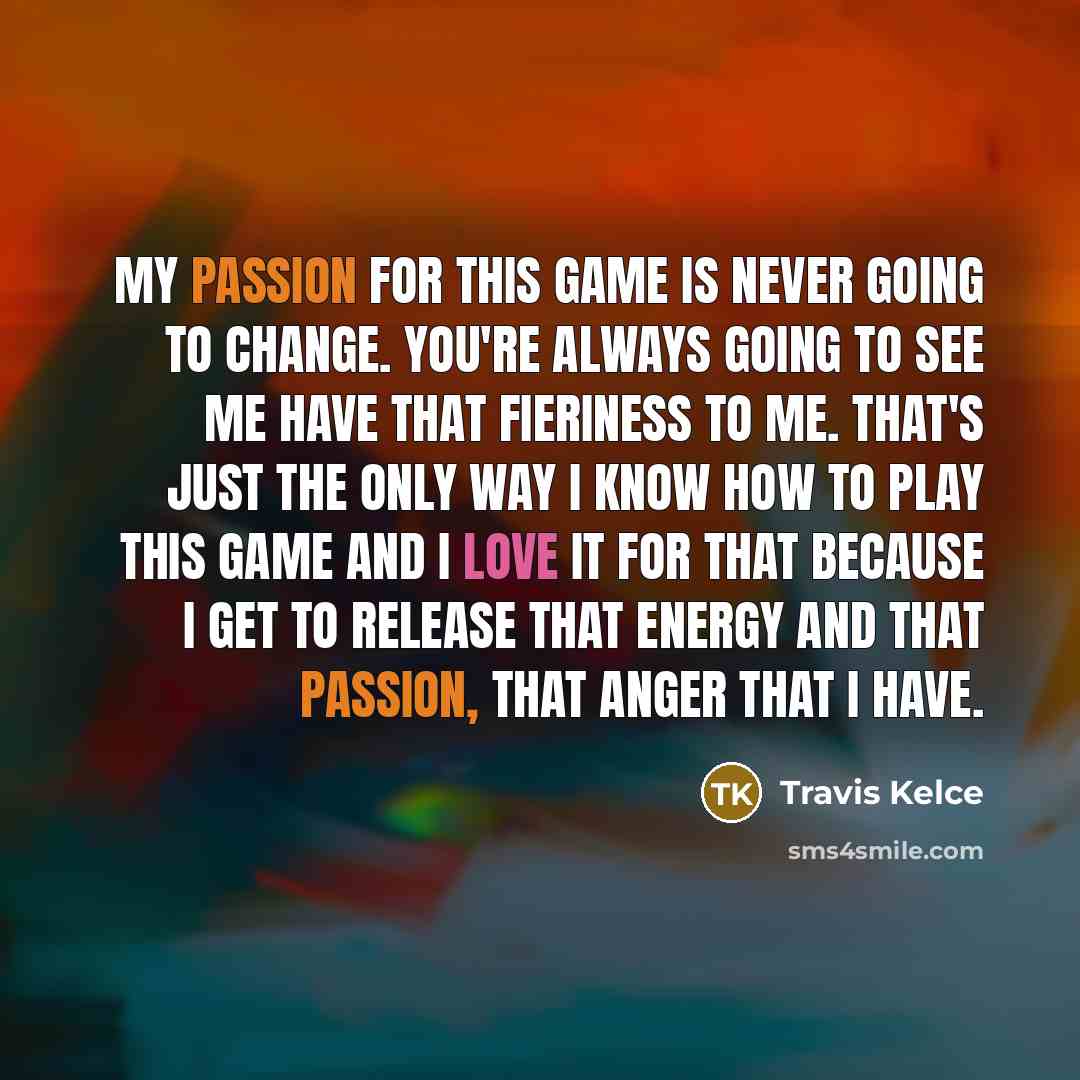 “My passion for this game is never going to change. You're always going to see me have that fieriness to me. That's just the only way I know how to play this game and I love it for that because I get to release that energy and that passion, that anger that I have.” quote by Travis Kelce