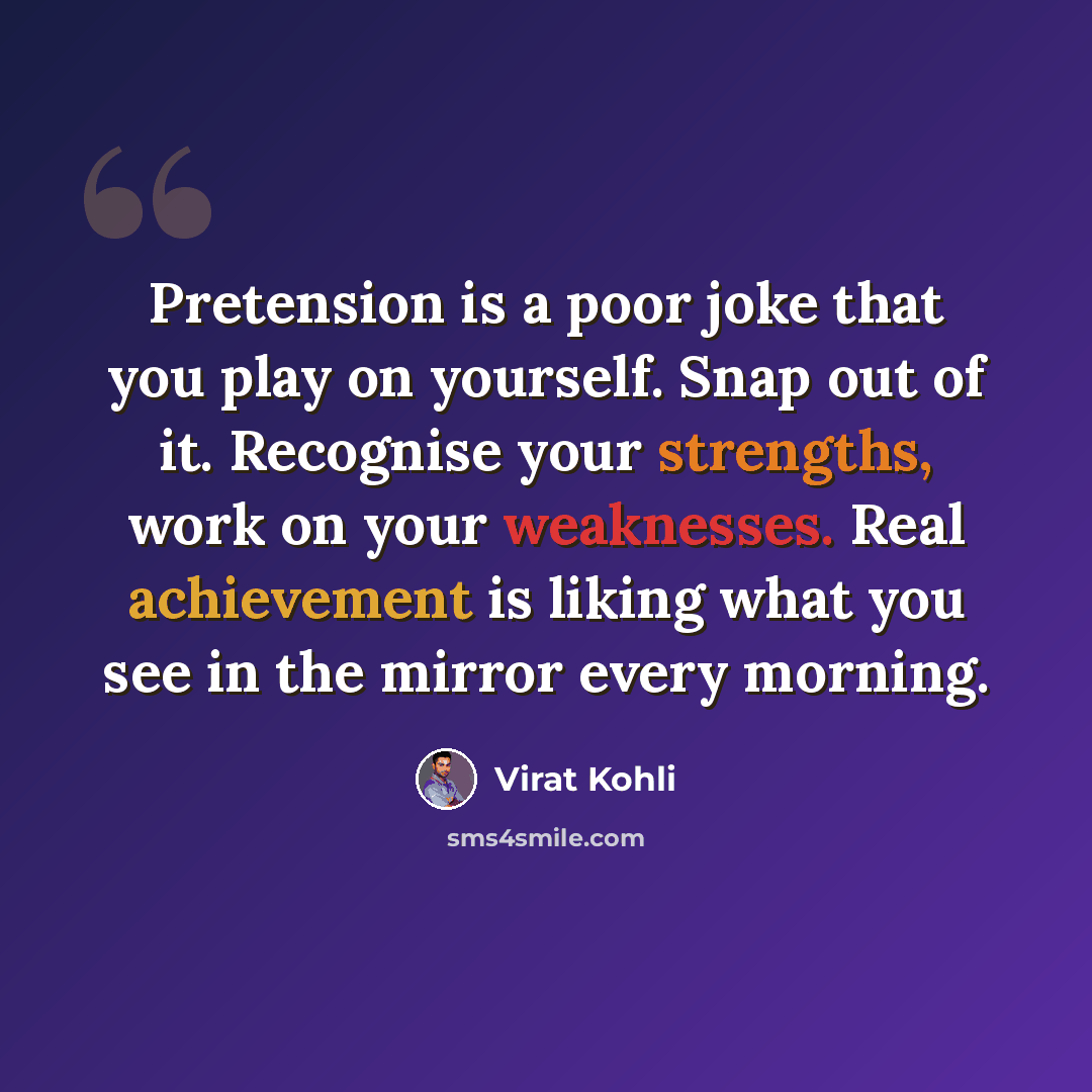 “Pretension is a poor joke that you play on yourself. Snap out of it. Recognise your strengths, work on your weaknesses. Real achievement is liking what you see in the mirror every morning.” quote by Virat Kohli