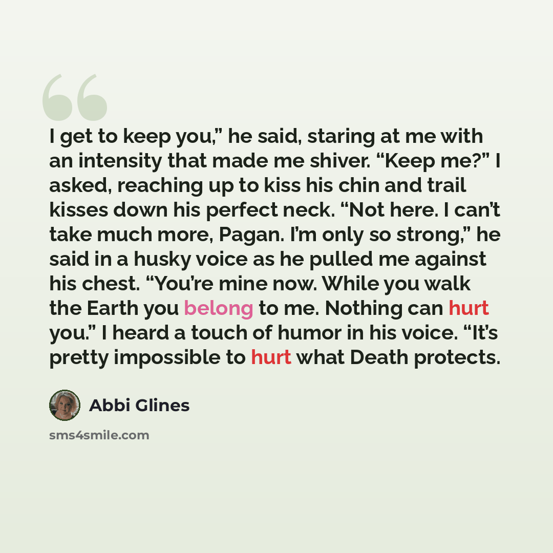“I get to keep you,” he said, staring at me with an intensity that made me shiver. “Keep me?” I asked, reaching up to kiss his chin and trail kisses down his perfect neck. “Not here. I can’t take much more, Pagan. I’m only so strong,” he said in a husky voice as he pulled me against his chest…” quote by Abbi Glines