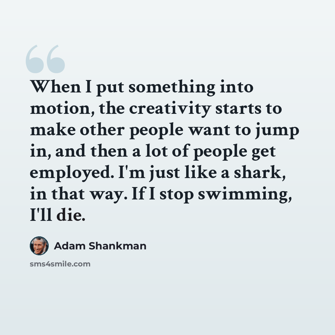 “When I put something into motion, the creativity starts to make other people want to jump in, and then a lot of people get employed. I'm just like a shark, in that way. If I stop swimming, I'll die.” quote by Adam Shankman