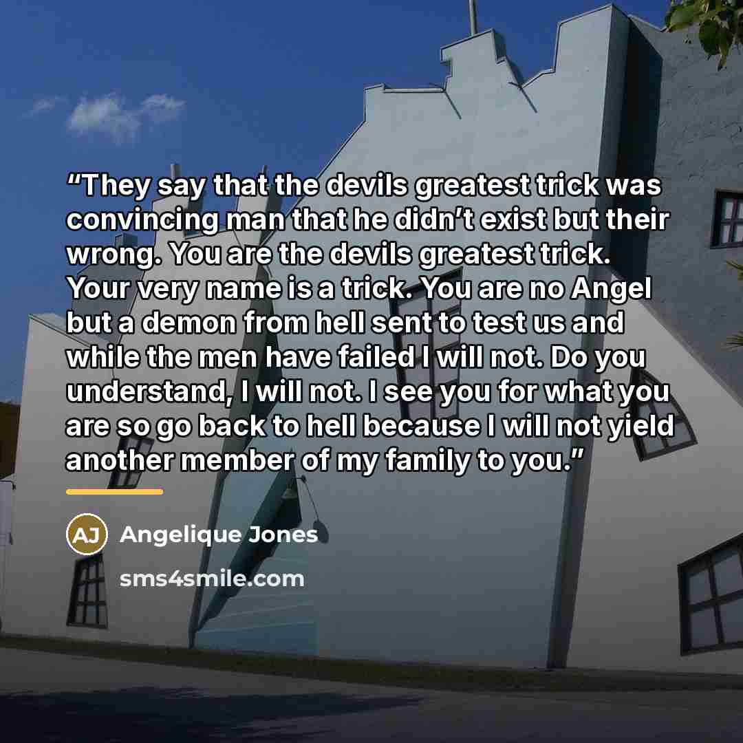 “They say that the devils greatest trick was convincing man that he didn’t exist but their wrong. You are the devils greatest trick. Your very name is a trick. You are no Angel but a demon from hell sent to test us and while the men have failed I will not. Do you understand, I will not. I see you…” quote by Angelique Jones