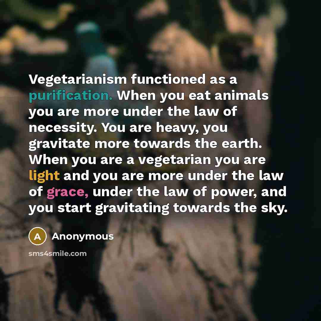 “Vegetarianism functioned as a purification. When you eat animals you are more under the law of necessity. You are heavy, you gravitate more towards the earth. When you are a vegetarian you are light and you are more under the law of grace, under the law of power, and you start gravitating towards…” quote by Anonymous