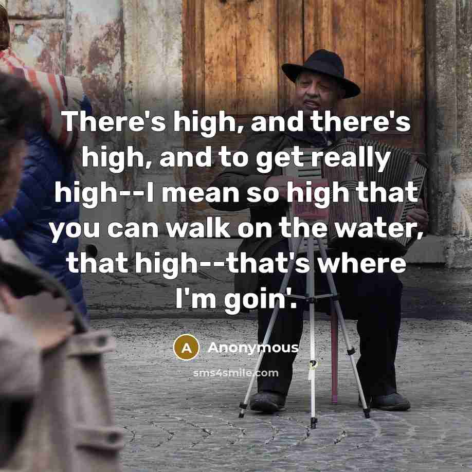 “There's high, and there's high, and to get really high--I mean so high that you can walk on the water, that high--that's where I'm goin'.” quote by Anonymous