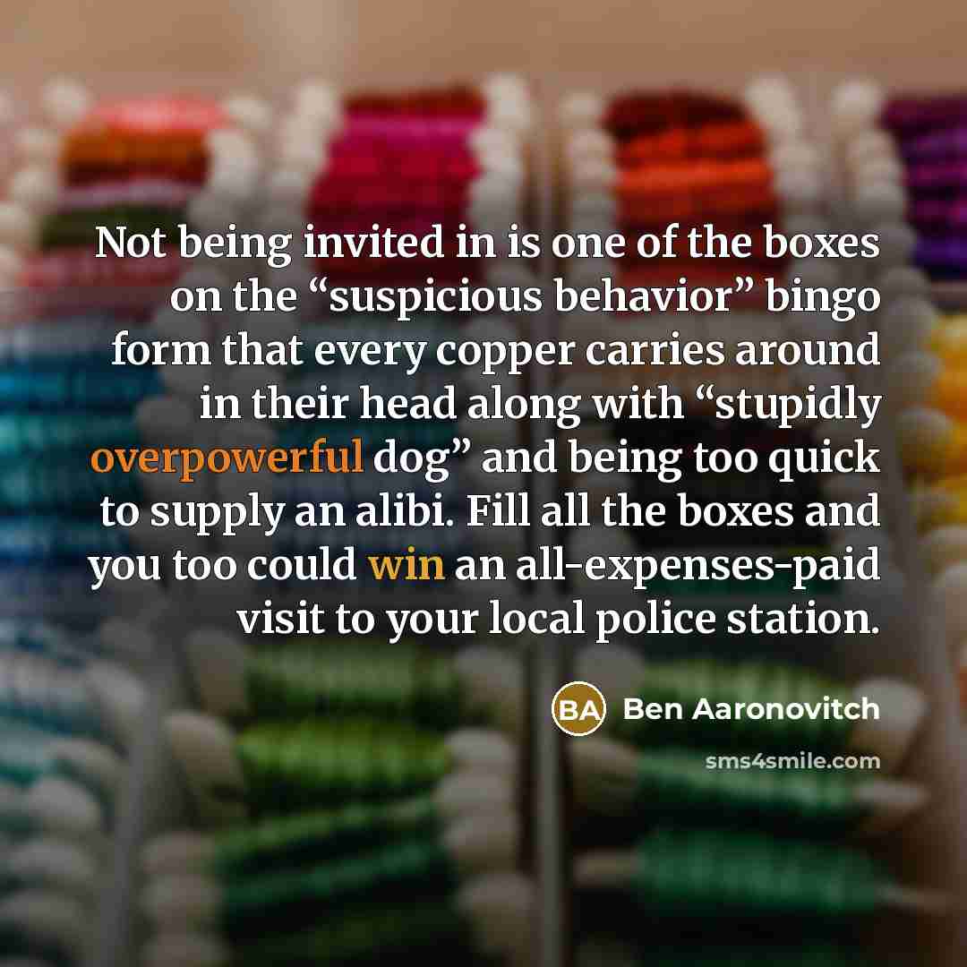 “Not being invited in is one of the boxes on the “suspicious behavior” bingo form that every copper carries around in their head along with “stupidly overpowerful dog” and being too quick to supply an alibi. Fill all the boxes and you too could win an all-expenses-paid visit to your local police…” quote by Ben Aaronovitch