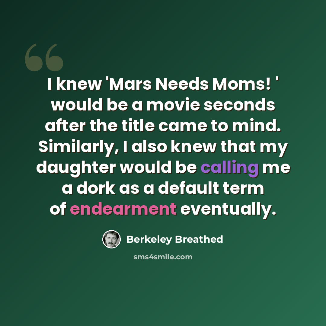 “I knew 'Mars Needs Moms! ' would be a movie seconds after the title came to mind. Similarly, I also knew that my daughter would be calling me a dork as a default term of endearment eventually.” quote by Berkeley Breathed