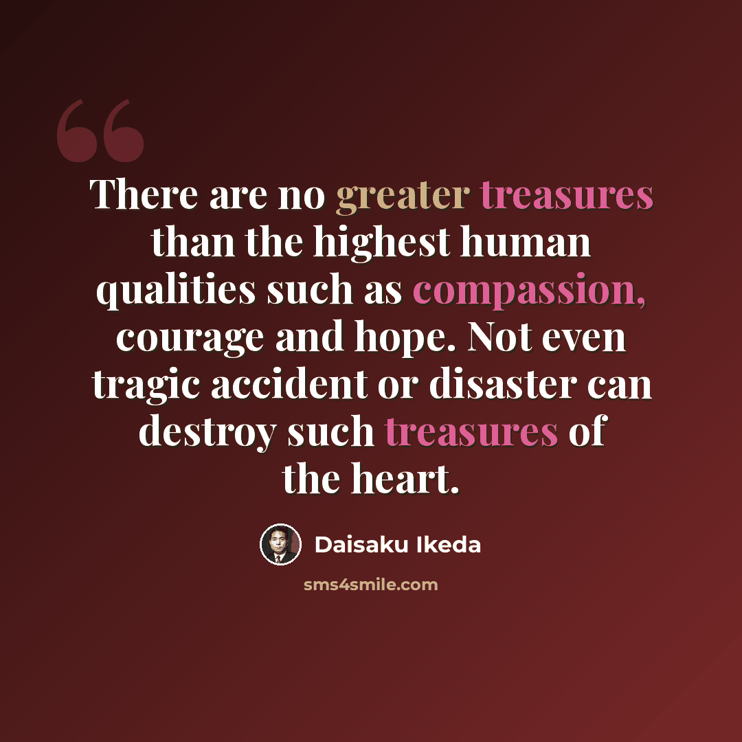 “There are no greater treasures than the highest human qualities such as compassion, courage and hope. Not even tragic accident or disaster can destroy such treasures of the heart.” quote by Daisaku Ikeda