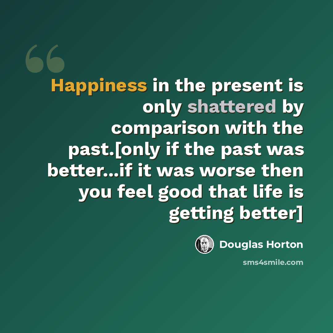 “Happiness in the present is only shattered by comparison with the past.[only if the past was better...if it was worse then you feel good that life is getting better]” quote by Douglas Horton