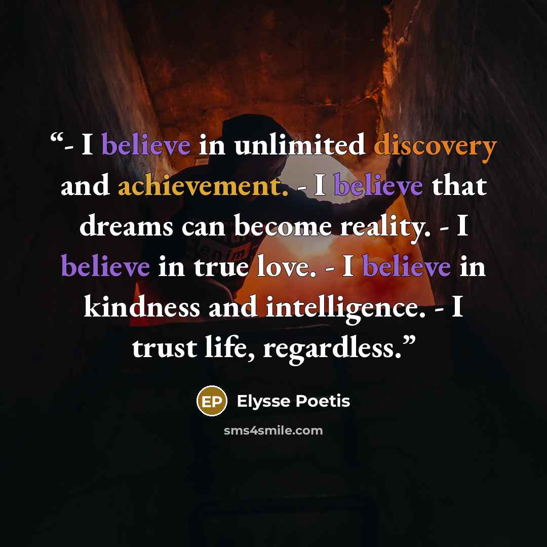 “- I believe in unlimited discovery and achievement. - I believe that dreams can become reality. - I believe in true love. - I believe in kindness and intelligence. - I trust life, regardless.” quote by Elysse Poetis