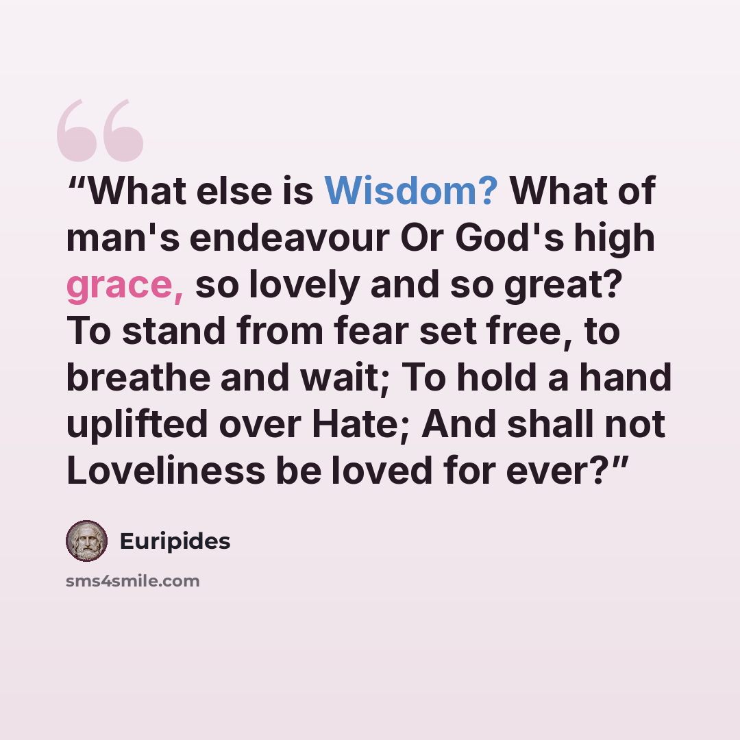 “What else is Wisdom? What of man's endeavour Or God's high grace, so lovely and so great? To stand from fear set free, to breathe and wait; To hold a hand uplifted over Hate; And shall not Loveliness be loved for ever?” quote by Euripides