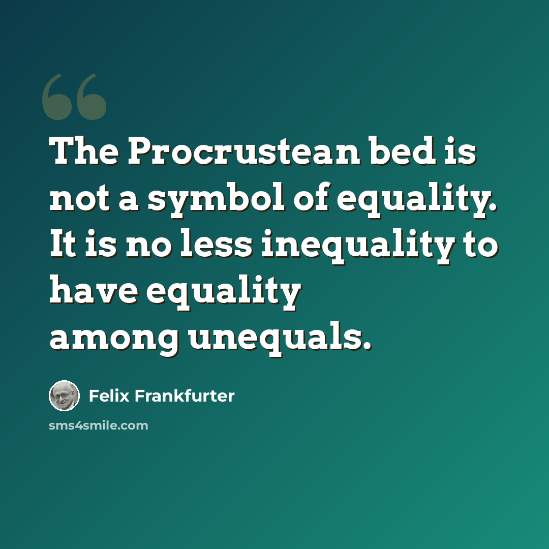 “The Procrustean bed is not a symbol of equality. It is no less inequality to have equality among unequals.” quote by Felix Frankfurter