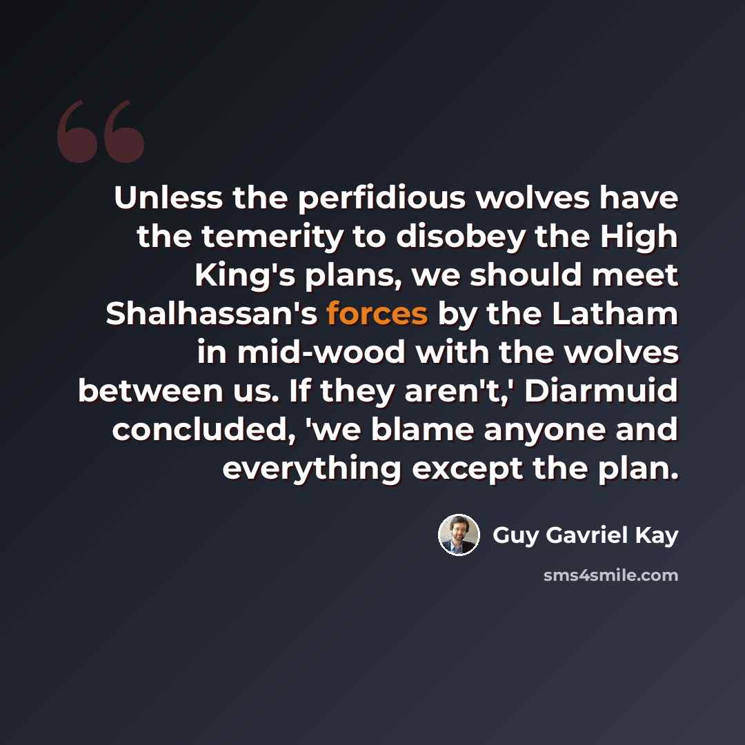 “Unless the perfidious wolves have the temerity to disobey the High King's plans, we should meet Shalhassan's forces by the Latham in mid-wood with the wolves between us. If they aren't,' Diarmuid concluded, 'we blame anyone and everything except the plan.” quote by Guy Gavriel Kay