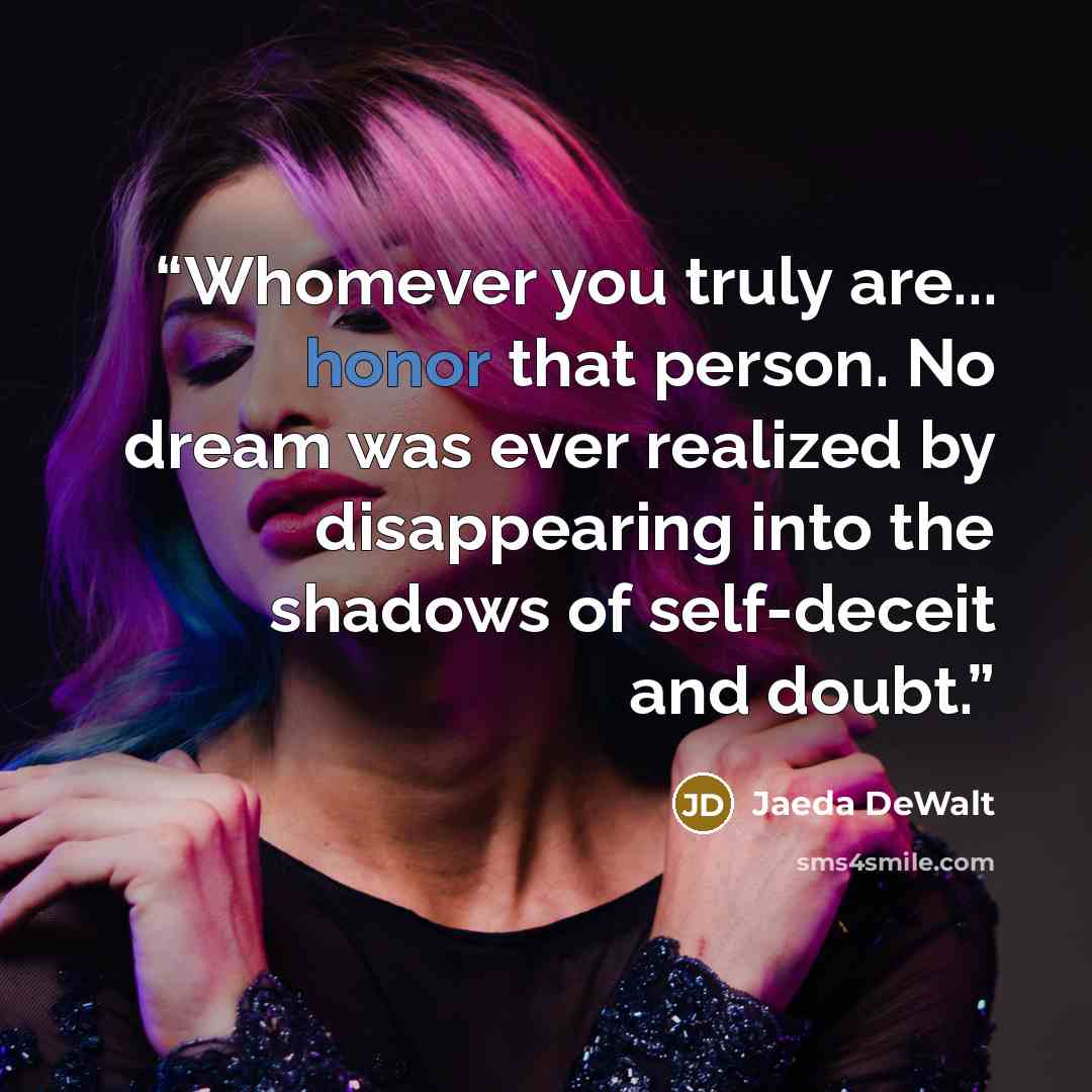 “Whomever you truly are... honor that person. No dream was ever realized by disappearing into the shadows of self-deceit and doubt.” quote by Jaeda DeWalt
