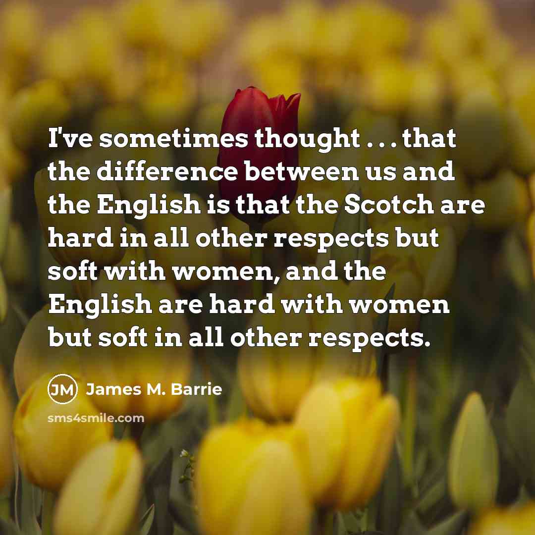 “I've sometimes thought . . . that the difference between us and the English is that the Scotch are hard in all other respects but soft with women, and the English are hard with women but soft in all other respects.” quote by James M. Barrie