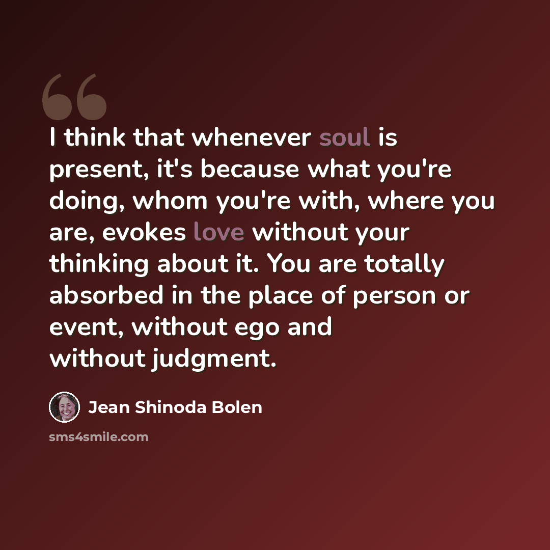 “I think that whenever soul is present, it's because what you're doing, whom you're with, where you are, evokes love without your thinking about it. You are totally absorbed in the place of person or event, without ego and without judgment.” quote by Jean Shinoda Bolen