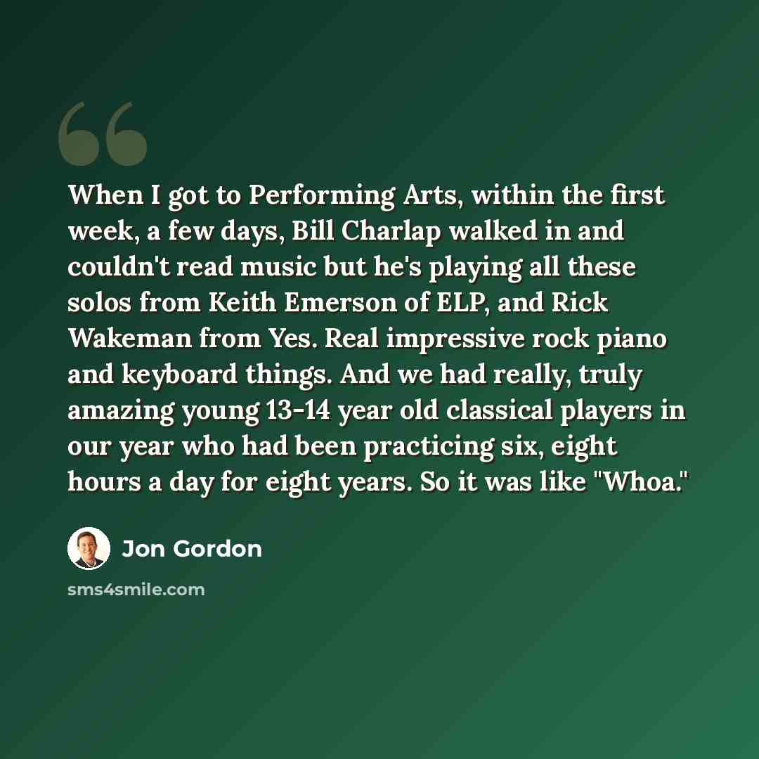“When I got to Performing Arts, within the first week, a few days, Bill Charlap walked in and couldn't read music but he's playing all these solos from Keith Emerson of ELP, and Rick Wakeman from Yes. Real impressive rock piano and keyboard things. And we had really, truly amazing young 13-14 year…” quote by Jon Gordon