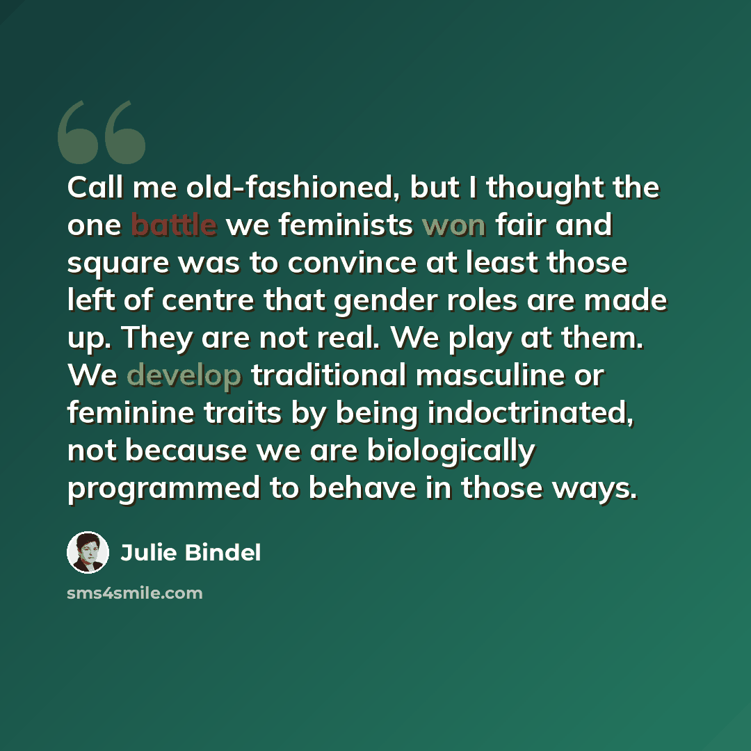 “Call me old-fashioned, but I thought the one battle we feminists won fair and square was to convince at least those left of centre that gender roles are made up. They are not real. We play at them. We develop traditional masculine or feminine traits by being indoctrinated, not because we are…” quote by Julie Bindel