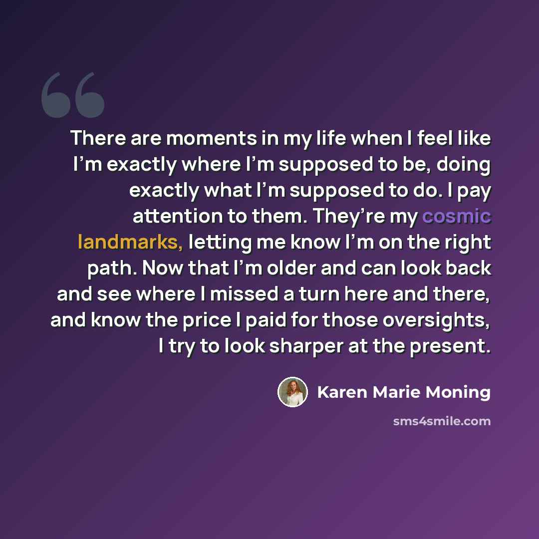 “There are moments in my life when I feel like I’m exactly where I’m supposed to be, doing exactly what I’m supposed to do. I pay attention to them. They’re my cosmic landmarks, letting me know I’m on the right path. Now that I’m older and can look back and see where I missed a turn here and there…” quote by Karen Marie Moning