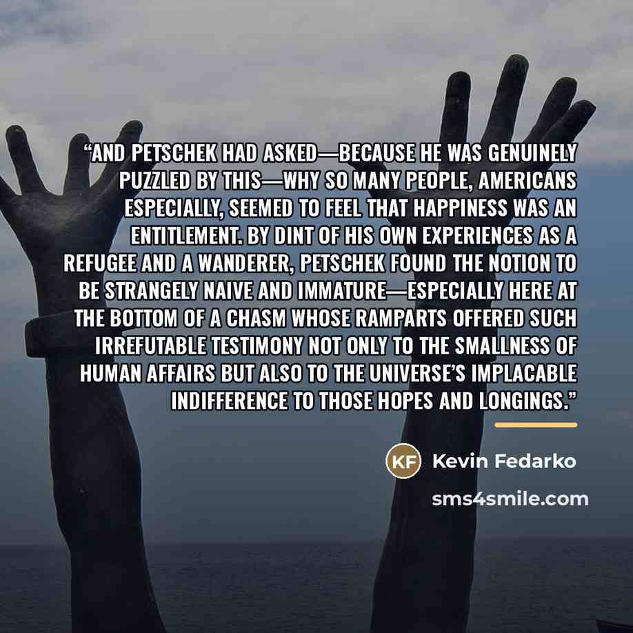 “And Petschek had asked—because he was genuinely puzzled by this—why so many people, Americans especially, seemed to feel that happiness was an entitlement. By dint of his own experiences as a refugee and a wanderer, Petschek found the notion to be strangely naive and immature—especially here at…” quote by Kevin Fedarko