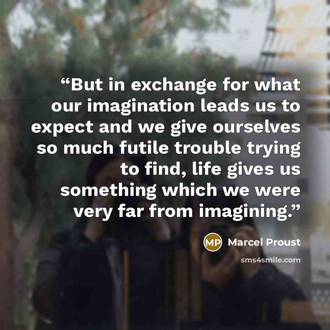 “But in exchange for what our imagination leads us to expect and we give ourselves so much futile trouble trying to find, life gives us something which we were very far from imagining.” quote by Marcel Proust