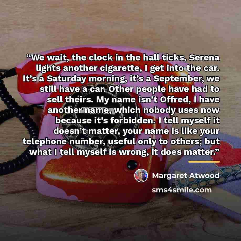 “We wait, the clock in the hall ticks, Serena lights another cigarette, I get into the car. It’s a Saturday morning, it’s a September, we still have a car. Other people have had to sell theirs. My name isn’t Offred, I have another name, which nobody uses now because it’s forbidden. I tell myself it…” quote by Margaret Atwood