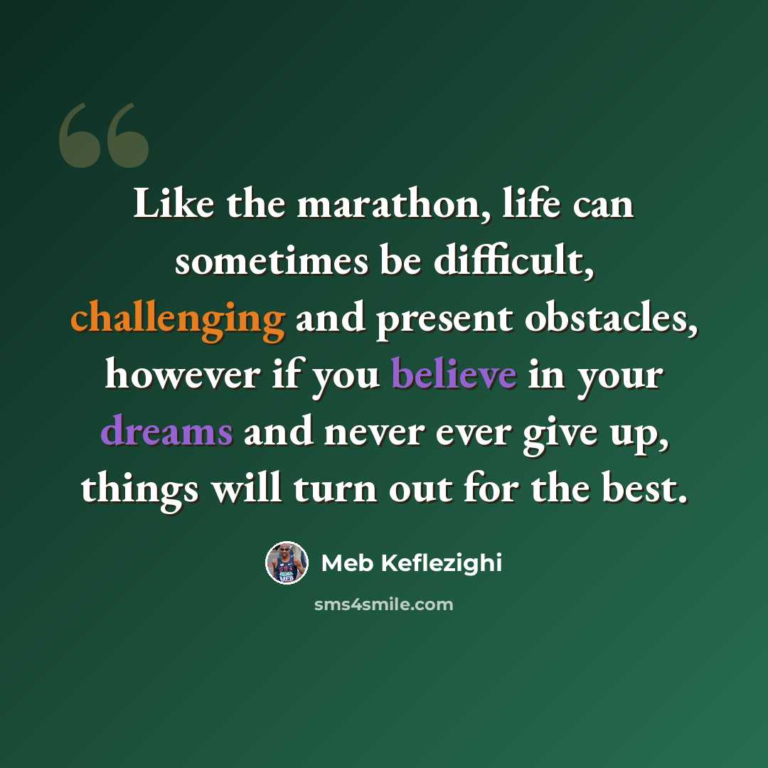 “Like the marathon, life can sometimes be difficult, challenging and present obstacles, however if you believe in your dreams and never ever give up, things will turn out for the best.” quote by Meb Keflezighi