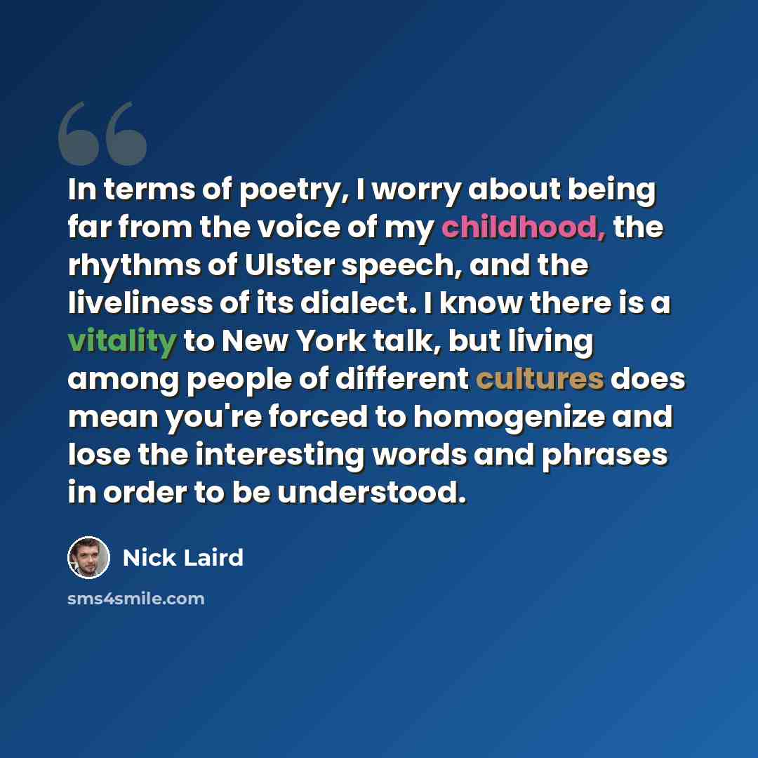“In terms of poetry, I worry about being far from the voice of my childhood, the rhythms of Ulster speech, and the liveliness of its dialect. I know there is a vitality to New York talk, but living among people of different cultures does mean you're forced to homogenize and lose the interesting…” quote by Nick Laird