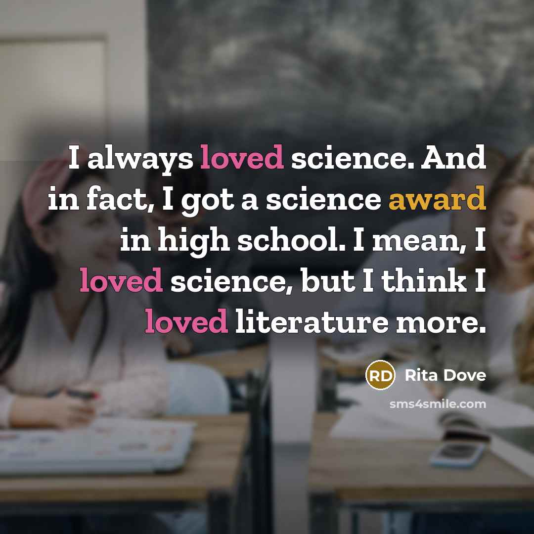 “I always loved science. And in fact, I got a science award in high school. I mean, I loved science, but I think I loved literature more.” quote by Rita Dove