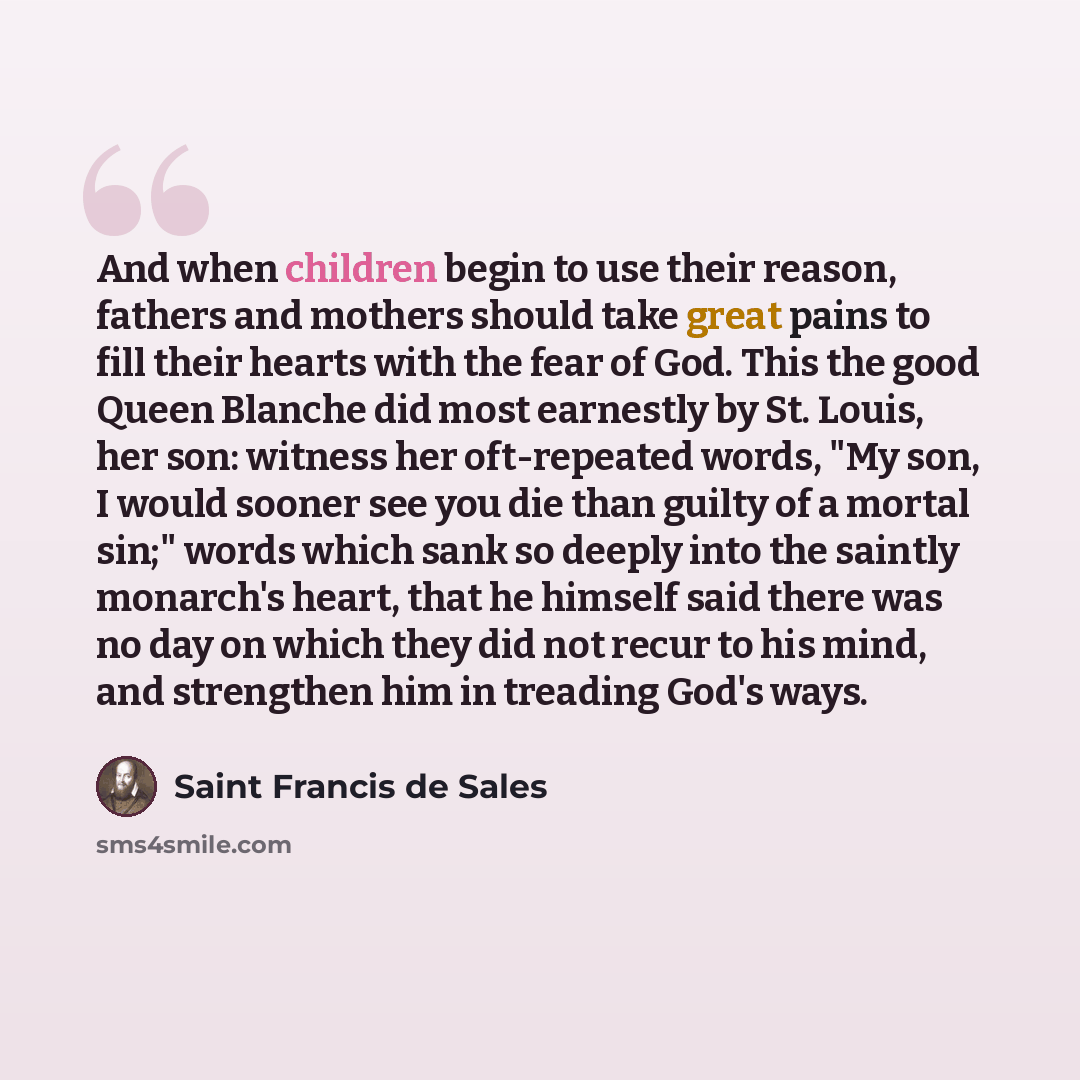 “And when children begin to use their reason, fathers and mothers should take great pains to fill their hearts with the fear of God. This the good Queen Blanche did most earnestly by St. Louis, her son: witness her oft-repeated words, "My son, I would sooner see you die than guilty of a mortal…” quote by Saint Francis de Sales