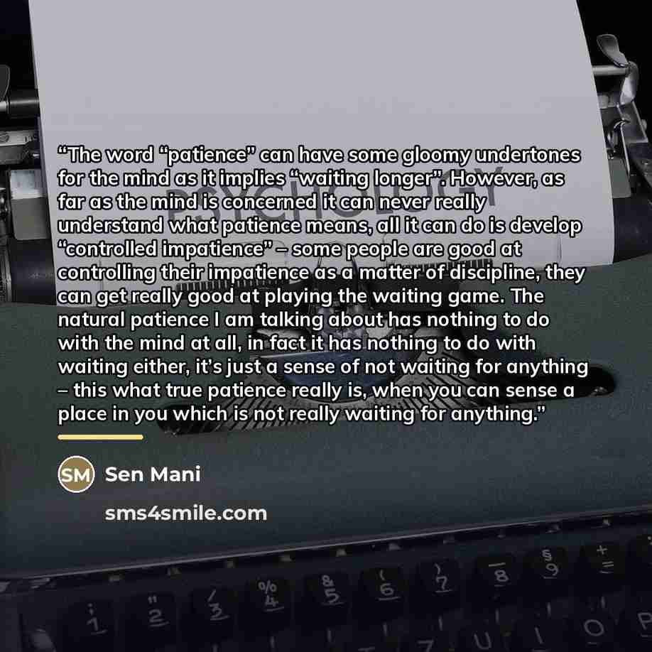 “The word “patience” can have some gloomy undertones for the mind as it implies “waiting longer”. However, as far as the mind is concerned it can never really understand what patience means, all it can do is develop “controlled impatience” – some people are good at controlling their impatience as a…” quote by Sen Mani