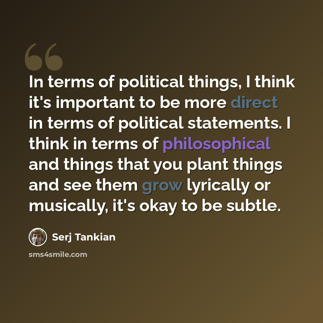 “In terms of political things, I think it's important to be more direct in terms of political statements. I think in terms of philosophical and things that you plant things and see them grow lyrically or musically, it's okay to be subtle.” quote by Serj Tankian