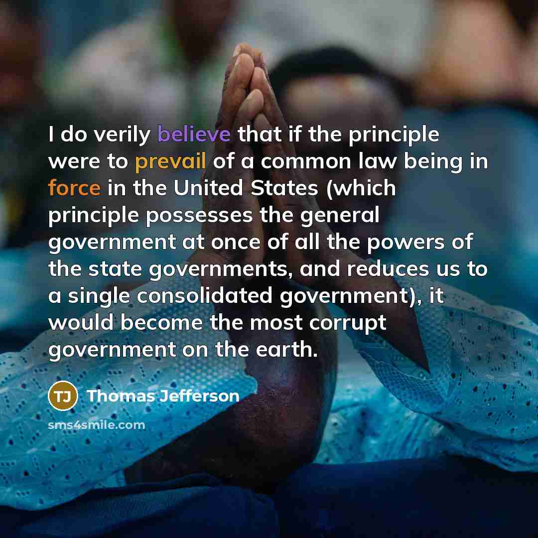 “I do verily believe that if the principle were to prevail of a common law being in force in the United States (which principle possesses the general government at once of all the powers of the state governments, and reduces us to a single consolidated government), it would become the most corrupt…” quote by Thomas Jefferson