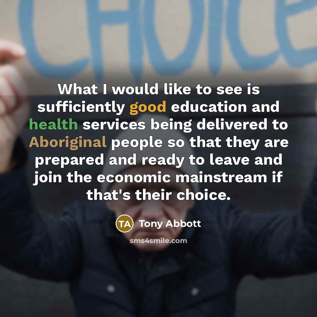 “What I would like to see is sufficiently good education and health services being delivered to Aboriginal people so that they are prepared and ready to leave and join the economic mainstream if that's their choice.” quote by Tony Abbott