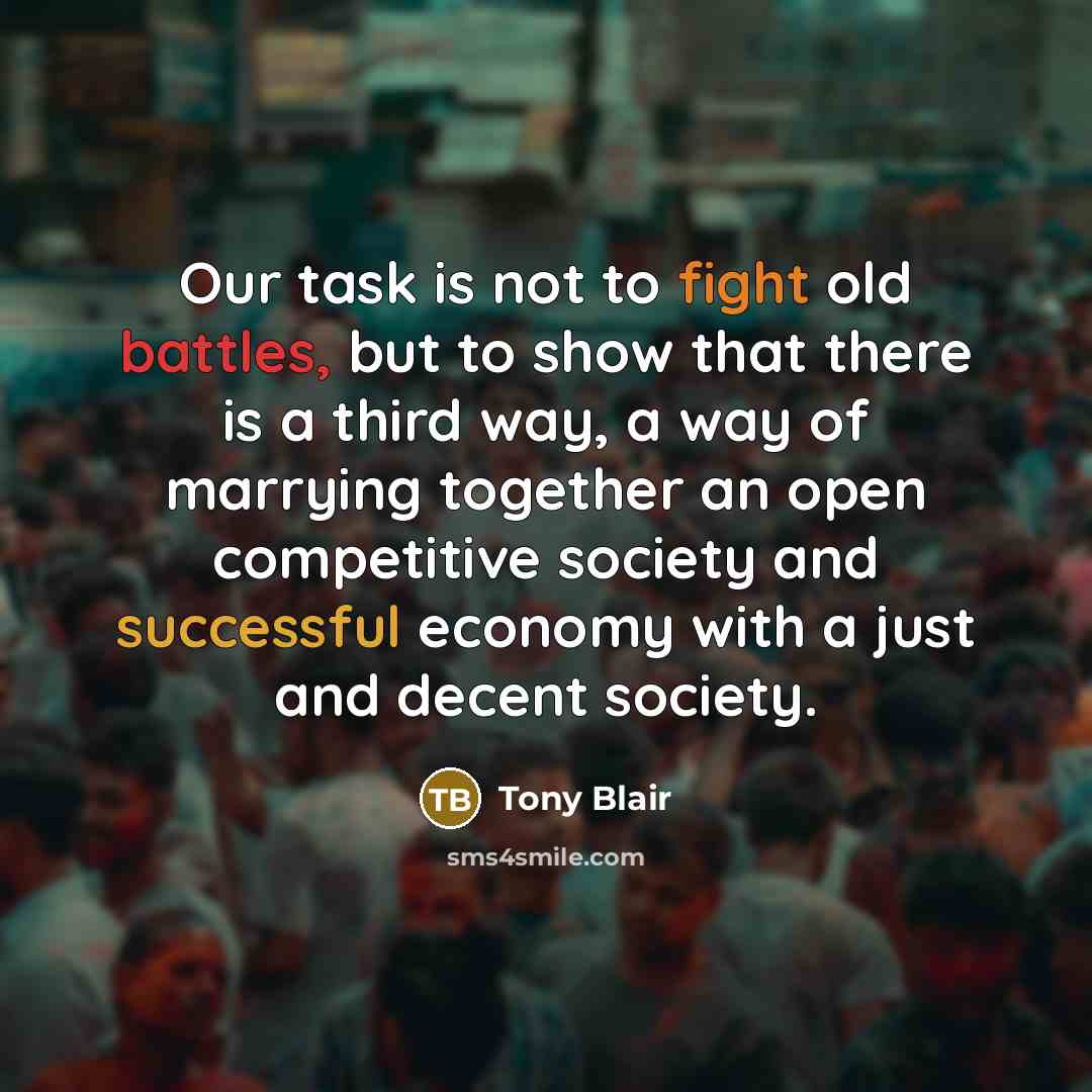 “Our task is not to fight old battles, but to show that there is a third way, a way of marrying together an open competitive society and successful economy with a just and decent society.” quote by Tony Blair