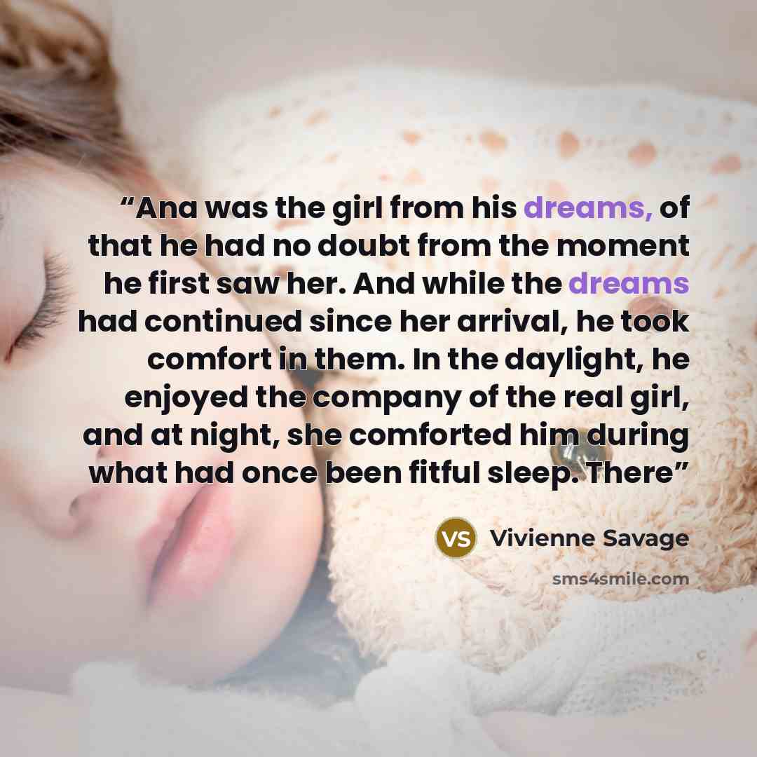 “Ana was the girl from his dreams, of that he had no doubt from the moment he first saw her. And while the dreams had continued since her arrival, he took comfort in them. In the daylight, he enjoyed the company of the real girl, and at night, she comforted him during what had once been fitful…” quote by Vivienne Savage