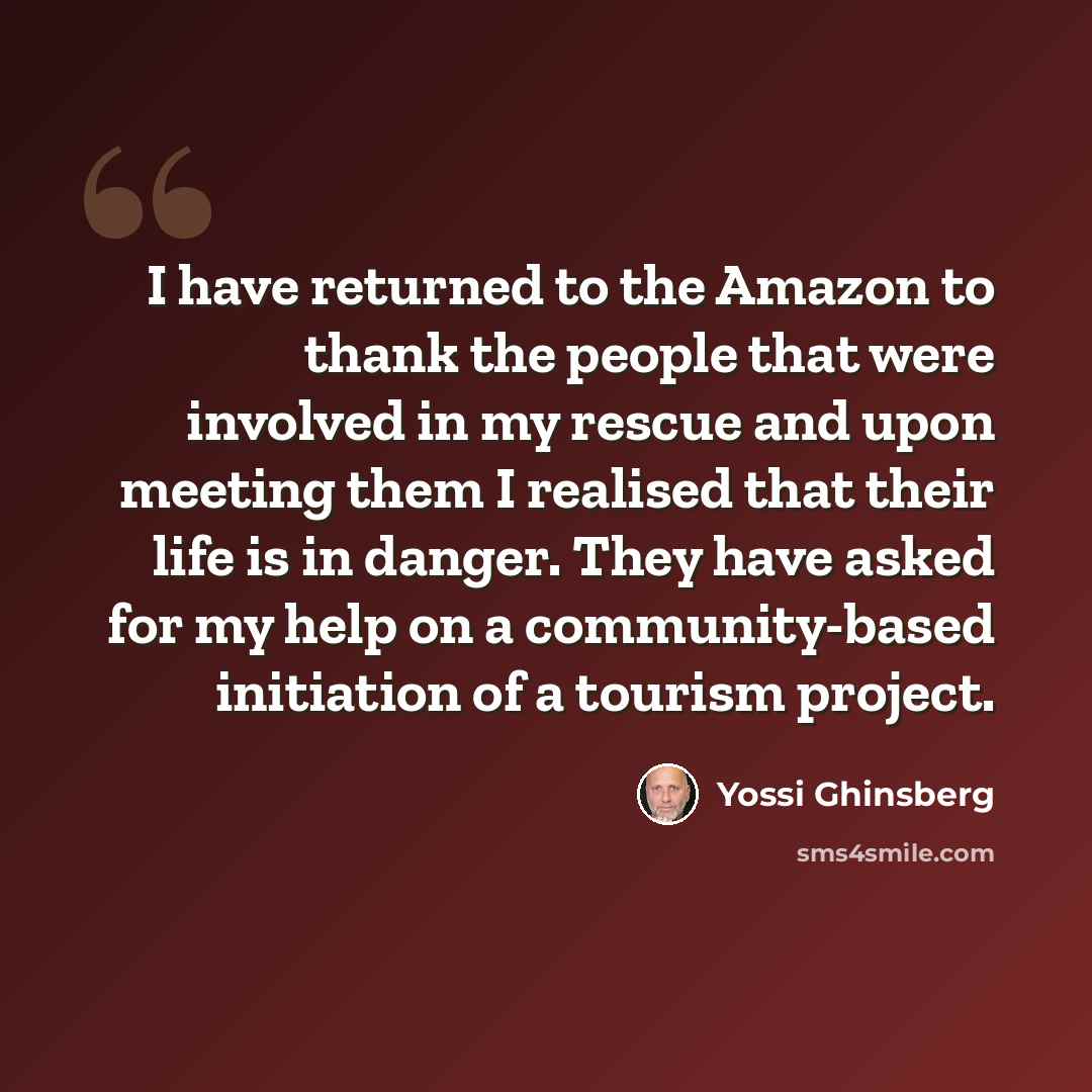 “I have returned to the Amazon to thank the people that were involved in my rescue and upon meeting them I realised that their life is in danger. They have asked for my help on a community-based initiation of a tourism project.” quote by Yossi Ghinsberg