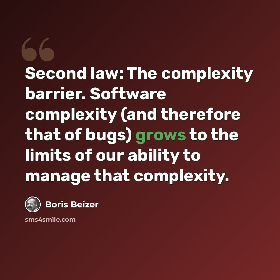 “Second law: The complexity barrier. Software complexity (and therefore that of bugs) grows to the limits of our ability to manage that complexity.” quote by Boris Beizer