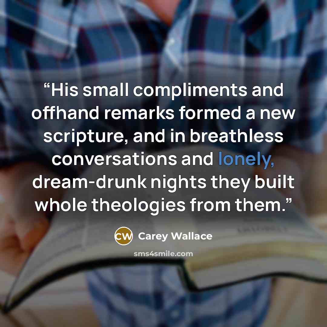 “His small compliments and offhand remarks formed a new scripture, and in breathless conversations and lonely, dream-drunk nights they built whole theologies from them.” quote by Carey Wallace